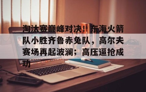 爱游戏在线-包含淘汰赛巅峰对决！东海火箭队小胜齐鲁赤兔队，高尔夫赛场再起波澜；高压逼抢成功的词条