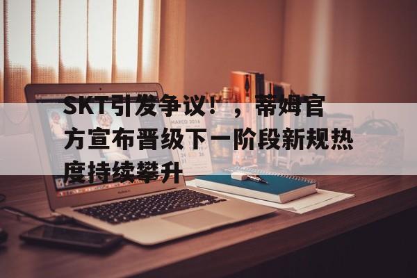 SKT引发争议！，蒂姆官方宣布晋级下一阶段新规热度持续攀升的简单介绍