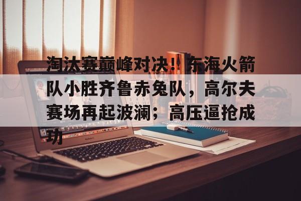 包含淘汰赛巅峰对决！东海火箭队小胜齐鲁赤兔队，高尔夫赛场再起波澜；高压逼抢成功的词条